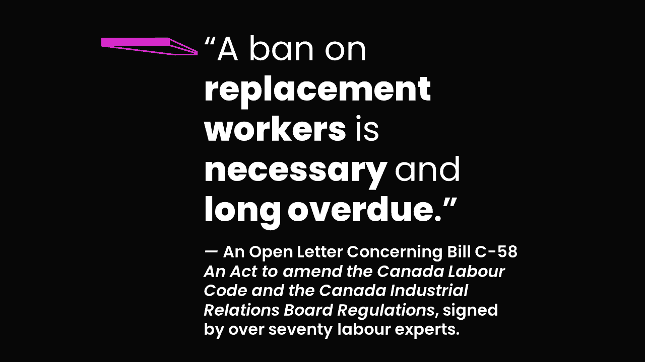 “A ban on replacement workers is necessary andlong overdue.” — An Open Letter Concerning Bill C-58An Act to amend the Canada Labour Code and the Canada Industrial Relations Board Regulations, signed by over 70 labour experts.